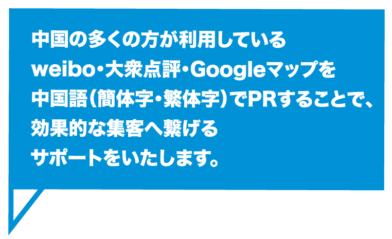 中国の多くの方が利用しているweibo・大衆点評・Googleマップを中国語（簡体字・繁体字）でPRすることで、効果的な集客へ繋げるサポートをいたします。