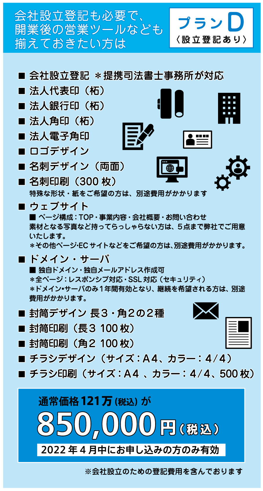 会社設立登記 ＊提携司法書士事務所が対応
法人代表印（柘） 法人銀行印（柘）法人角印（柘）
法人電子角印 ロゴデザイン 名刺デザイン（両面）
名刺印刷（300枚）ウェブサイト ドメイン・サーバ